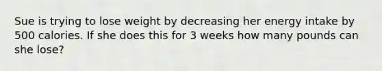 Sue is trying to lose weight by decreasing her energy intake by 500 calories. If she does this for 3 weeks how many pounds can she lose?