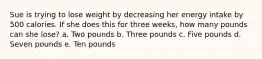 Sue is trying to lose weight by decreasing her energy intake by 500 calories. If she does this for three weeks, how many pounds can she lose? a. Two pounds b. Three pounds c. Five pounds d. Seven pounds e. Ten pounds