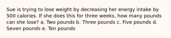 Sue is trying to lose weight by decreasing her energy intake by 500 calories. If she does this for three weeks, how many pounds can she lose? a. Two pounds b. Three pounds c. Five pounds d. Seven pounds e. Ten pounds