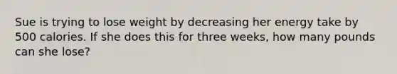 Sue is trying to lose weight by decreasing her energy take by 500 calories. If she does this for three weeks, how many pounds can she lose?