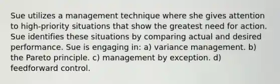 Sue utilizes a management technique where she gives attention to high-priority situations that show the greatest need for action. Sue identifies these situations by comparing actual and desired performance. Sue is engaging in: a) variance management. b) the Pareto principle. c) management by exception. d) feedforward control.