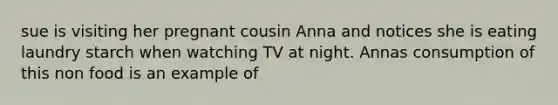 sue is visiting her pregnant cousin Anna and notices she is eating laundry starch when watching TV at night. Annas consumption of this non food is an example of