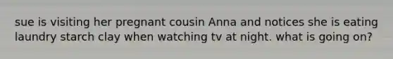 sue is visiting her pregnant cousin Anna and notices she is eating laundry starch clay when watching tv at night. what is going on?