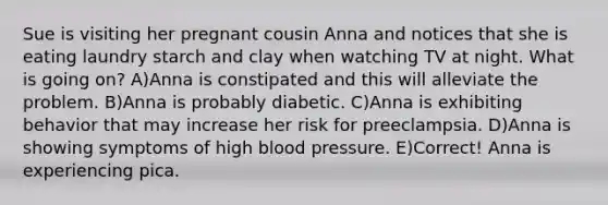 Sue is visiting her pregnant cousin Anna and notices that she is eating laundry starch and clay when watching TV at night. What is going on? A)Anna is constipated and this will alleviate the problem. B)Anna is probably diabetic. C)Anna is exhibiting behavior that may increase her risk for preeclampsia. D)Anna is showing symptoms of high blood pressure. E)Correct! Anna is experiencing pica.