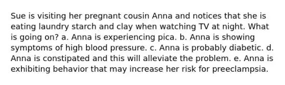 Sue is visiting her pregnant cousin Anna and notices that she is eating laundry starch and clay when watching TV at night. What is going on? a. Anna is experiencing pica. b. Anna is showing symptoms of high blood pressure. c. Anna is probably diabetic. d. Anna is constipated and this will alleviate the problem. e. Anna is exhibiting behavior that may increase her risk for preeclampsia.