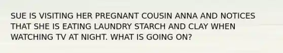 SUE IS VISITING HER PREGNANT COUSIN ANNA AND NOTICES THAT SHE IS EATING LAUNDRY STARCH AND CLAY WHEN WATCHING TV AT NIGHT. WHAT IS GOING ON?