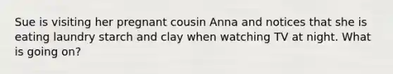 Sue is visiting her pregnant cousin Anna and notices that she is eating laundry starch and clay when watching TV at night. What is going on?