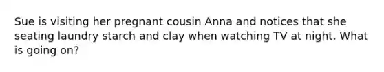 Sue is visiting her pregnant cousin Anna and notices that she seating laundry starch and clay when watching TV at night. What is going on?