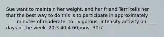 Sue want to maintain her weight, and her friend Terri tells her that the best way to do this is to participate in approximately ____ minutes of moderate -to - vigorous- intensity activity on ____ <a href='https://www.questionai.com/knowledge/kP2oD2uoWH-days-of-the-week' class='anchor-knowledge'>days of the week</a>. 20;3 40;4 60;most 30;7