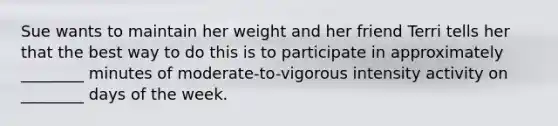 Sue wants to maintain her weight and her friend Terri tells her that the best way to do this is to participate in approximately ________ minutes of moderate-to-vigorous intensity activity on ________ days of the week.