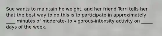 Sue wants to maintain he weight, and her friend Terri tells her that the best way to do this is to participate in approximately ____ minutes of moderate- to vigorous-intensity activity on _____ days of the week.