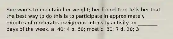 Sue wants to maintain her weight; her friend Terri tells her that the best way to do this is to participate in approximately ________ minutes of moderate-to-vigorous intensity activity on ________ days of the week. a. 40; 4 b. 60; most c. 30; 7 d. 20; 3