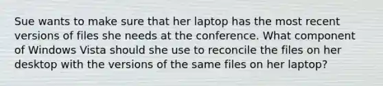 Sue wants to make sure that her laptop has the most recent versions of files she needs at the conference. What component of Windows Vista should she use to reconcile the files on her desktop with the versions of the same files on her laptop?