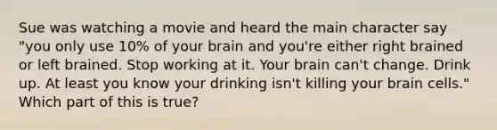 Sue was watching a movie and heard the main character say "you only use 10% of your brain and you're either right brained or left brained. Stop working at it. Your brain can't change. Drink up. At least you know your drinking isn't killing your brain cells." Which part of this is true?