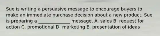 Sue is writing a persuasive message to encourage buyers to make an immediate purchase decision about a new product. Sue is preparing a​ ______________ message. A. sales B. request for action C. promotional D. marketing E. presentation of ideas