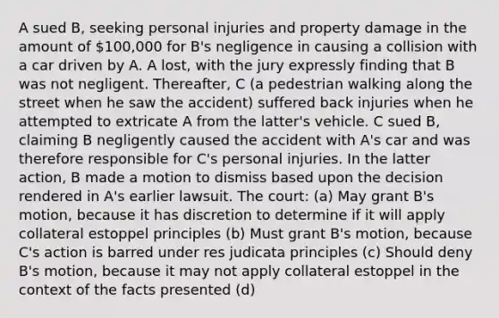 A sued B, seeking personal injuries and property damage in the amount of 100,000 for B's negligence in causing a collision with a car driven by A. A lost, with the jury expressly finding that B was not negligent. Thereafter, C (a pedestrian walking along the street when he saw the accident) suffered back injuries when he attempted to extricate A from the latter's vehicle. C sued B, claiming B negligently caused the accident with A's car and was therefore responsible for C's personal injuries. In the latter action, B made a motion to dismiss based upon the decision rendered in A's earlier lawsuit. The court: (a) May grant B's motion, because it has discretion to determine if it will apply collateral estoppel principles (b) Must grant B's motion, because C's action is barred under res judicata principles (c) Should deny B's motion, because it may not apply collateral estoppel in the context of the facts presented (d)