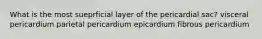 What is the most sueprficial layer of the pericardial sac? visceral pericardium parietal pericardium epicardium fibrous pericardium