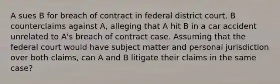 A sues B for breach of contract in federal district court. B counterclaims against A, alleging that A hit B in a car accident unrelated to A's breach of contract case. Assuming that the federal court would have subject matter and personal jurisdiction over both claims, can A and B litigate their claims in the same case?