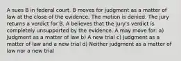 A sues B in federal court. B moves for judgment as a matter of law at the close of the evidence. The motion is denied. The jury returns a verdict for B. A believes that the jury's verdict is completely unsupported by the evidence. A may move for: a) Judgment as a matter of law b) A new trial c) Judgment as a matter of law and a new trial d) Neither judgment as a matter of law nor a new trial