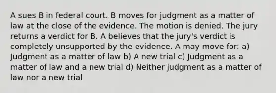 A sues B in federal court. B moves for judgment as a matter of law at the close of the evidence. The motion is denied. The jury returns a verdict for B. A believes that the jury's verdict is completely unsupported by the evidence. A may move for: a) Judgment as a matter of law b) A new trial c) Judgment as a matter of law and a new trial d) Neither judgment as a matter of law nor a new trial