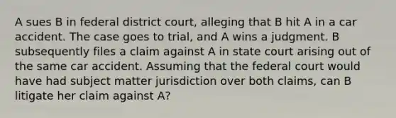 A sues B in federal district court, alleging that B hit A in a car accident. The case goes to trial, and A wins a judgment. B subsequently files a claim against A in state court arising out of the same car accident. Assuming that the federal court would have had subject matter jurisdiction over both claims, can B litigate her claim against A?