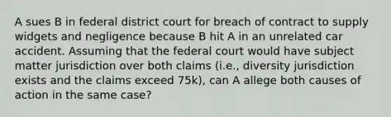 A sues B in federal district court for breach of contract to supply widgets and negligence because B hit A in an unrelated car accident. Assuming that the federal court would have subject matter jurisdiction over both claims (i.e., diversity jurisdiction exists and the claims exceed 75k), can A allege both causes of action in the same case?