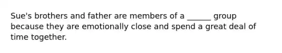 Sue's brothers and father are members of a ______ group because they are emotionally close and spend a great deal of time together.