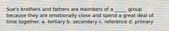 Sue's brothers and fathers are members of a _____ group because they are emotionally close and spend a great deal of time together. a. tertiary b. secondary c. reference d. primary