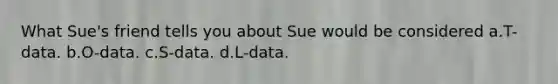 What Sue's friend tells you about Sue would be considered a.T-data. b.O-data. c.S-data. d.L-data.