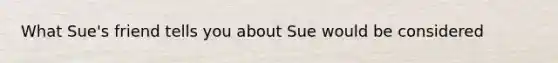 What Sue's friend tells you about Sue would be considered