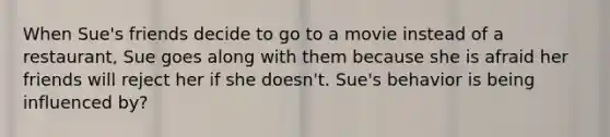 When Sue's friends decide to go to a movie instead of a restaurant, Sue goes along with them because she is afraid her friends will reject her if she doesn't. Sue's behavior is being influenced by?