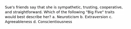 Sue's friends say that she is sympathetic, trusting, cooperative, and straightforward. Which of the following "Big Five" traits would best describe her? a. Neuroticism b. Extraversion c. Agreeableness d. Conscientiousness