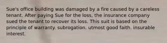 Sue's office building was damaged by a fire caused by a careless tenant. After paying Sue for the loss, the insurance company sued the tenant to recover its loss. This suit is based on the principle of warranty. subrogation. utmost good faith. insurable interest.