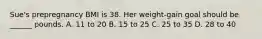 Sue's prepregnancy BMI is 38. Her weight-gain goal should be ______ pounds. A. 11 to 20 B. 15 to 25 C. 25 to 35 D. 28 to 40