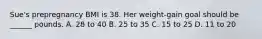 Sue's prepregnancy BMI is 38. Her weight-gain goal should be ______ pounds. A. 28 to 40 B. 25 to 35 C. 15 to 25 D. 11 to 20