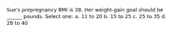 Sue's prepregnancy BMI is 38. Her weight-gain goal should be ______ pounds. Select one: a. 11 to 20 b. 15 to 25 c. 25 to 35 d. 28 to 40