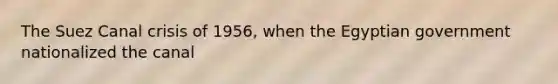 The Suez Canal crisis of 1956, when the Egyptian government nationalized the canal