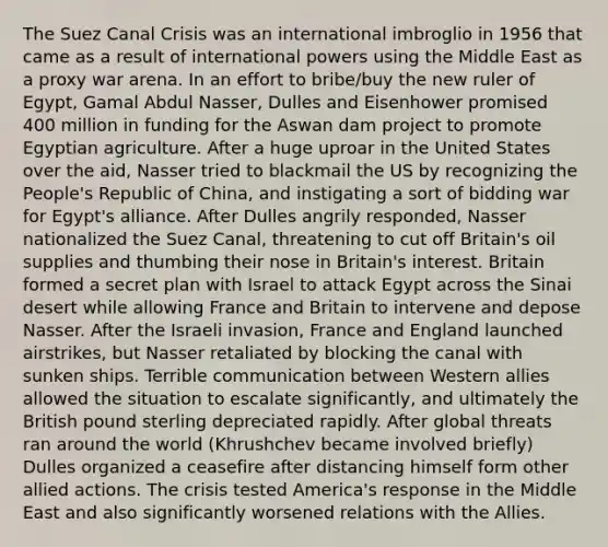 The Suez Canal Crisis was an international imbroglio in 1956 that came as a result of international powers using the Middle East as a proxy war arena. In an effort to bribe/buy the new ruler of Egypt, Gamal Abdul Nasser, Dulles and Eisenhower promised 400 million in funding for the Aswan dam project to promote Egyptian agriculture. After a huge uproar in the United States over the aid, Nasser tried to blackmail the US by recognizing the People's Republic of China, and instigating a sort of bidding war for Egypt's alliance. After Dulles angrily responded, Nasser nationalized the Suez Canal, threatening to cut off Britain's oil supplies and thumbing their nose in Britain's interest. Britain formed a secret plan with Israel to attack Egypt across the Sinai desert while allowing France and Britain to intervene and depose Nasser. After the Israeli invasion, France and England launched airstrikes, but Nasser retaliated by blocking the canal with sunken ships. Terrible communication between Western allies allowed the situation to escalate significantly, and ultimately the British pound sterling depreciated rapidly. After global threats ran around the world (Khrushchev became involved briefly) Dulles organized a ceasefire after distancing himself form other allied actions. The crisis tested America's response in the Middle East and also significantly worsened relations with the Allies.