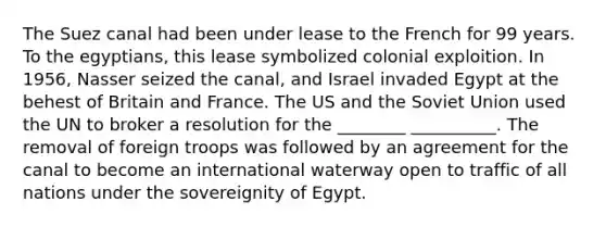 The Suez canal had been under lease to the French for 99 years. To the egyptians, this lease symbolized colonial exploition. In 1956, Nasser seized the canal, and Israel invaded Egypt at the behest of Britain and France. The US and the Soviet Union used the UN to broker a resolution for the ________ __________. The removal of foreign troops was followed by an agreement for the canal to become an international waterway open to traffic of all nations under the sovereignity of Egypt.