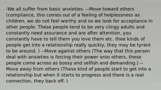 -We all suffer from basic anxieties. --Move toward others (compliance, this comes out of a feeling of helplessness as children, we do not feel worthy and so we look for acceptance in other people. These people tend to be very clingy adults and constantly need assurance and are after attention, you constantly have to tell them you love them etc. thee kinds of people get into a relationship really quickly, they may be tyrant to be around. ) --Move against others (The way that this person deal with anxieties is forcing their power onto others, these people come across as bossy and selfish and demanding.) --Move away from others (These kind of people start to get into a relationship but when it starts to progress and there is a real connection, they back off. )