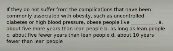 If they do not suffer from the complications that have been commonly associated with obesity, such as uncontrolled diabetes or high blood pressure, obese people live __________. a. about five more years than lean people b. as long as lean people c. about five fewer years than lean people d. about 10 years fewer than lean people