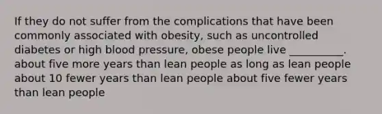 If they do not suffer from the complications that have been commonly associated with obesity, such as uncontrolled diabetes or high <a href='https://www.questionai.com/knowledge/kD0HacyPBr-blood-pressure' class='anchor-knowledge'>blood pressure</a>, obese people live __________. about five more years than lean people as long as lean people about 10 fewer years than lean people about five fewer years than lean people