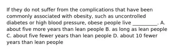 If they do not suffer from the complications that have been commonly associated with obesity, such as uncontrolled diabetes or high blood pressure, obese people live __________. A. about five more years than lean people B. as long as lean people C. about five fewer years than lean people D. about 10 fewer years than lean people