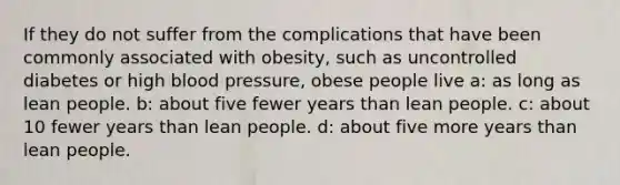 If they do not suffer from the complications that have been commonly associated with obesity, such as uncontrolled diabetes or high blood pressure, obese people live a: as long as lean people. b: about five fewer years than lean people. c: about 10 fewer years than lean people. d: about five more years than lean people.