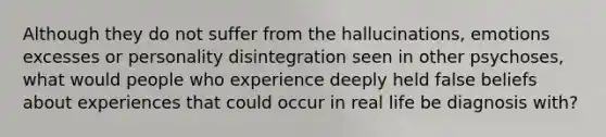 Although they do not suffer from the hallucinations, emotions excesses or personality disintegration seen in other psychoses, what would people who experience deeply held false beliefs about experiences that could occur in real life be diagnosis with?