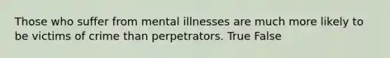 Those who suffer from mental illnesses are much more likely to be victims of crime than perpetrators.​ True False