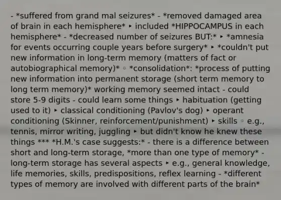 - *suffered from grand mal seizures* - *removed damaged area of brain in each hemisphere* ‣ included *HIPPOCAMPUS in each hemisphere* - *decreased number of seizures BUT:* ‣ *amnesia for events occurring couple years before surgery* ‣ *couldn't put new information in long-term memory (matters of fact or autobiographical memory)* ◦ *consolidation*: *process of putting new information into permanent storage (short term memory to long term memory)* working memory seemed intact - could store 5-9 digits - could learn some things ‣ habituation (getting used to it) ‣ classical conditioning (Pavlov's dog) ‣ operant conditioning (Skinner, reinforcement/punishment) ‣ skills ◦ e.g., tennis, mirror writing, juggling ‣ but didn't know he knew these things *** *H.M.'s case suggests:* - there is a difference between short and long-term storage, *more than one type of memory* - long-term storage has several aspects ‣ e.g., general knowledge, life memories, skills, predispositions, reflex learning - *different types of memory are involved with different parts of the brain*