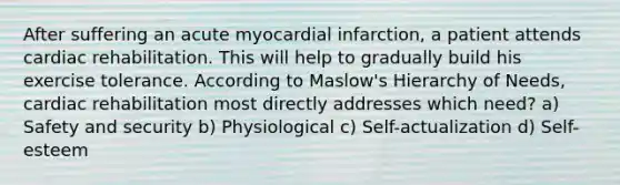 After suffering an acute myocardial infarction, a patient attends cardiac rehabilitation. This will help to gradually build his exercise tolerance. According to Maslow's Hierarchy of Needs, cardiac rehabilitation most directly addresses which need? a) Safety and security b) Physiological c) Self-actualization d) Self-esteem