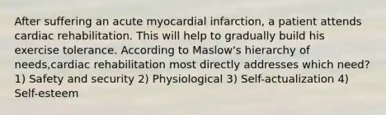 After suffering an acute myocardial infarction, a patient attends cardiac rehabilitation. This will help to gradually build his exercise tolerance. According to Maslow's hierarchy of needs,cardiac rehabilitation most directly addresses which need? 1) Safety and security 2) Physiological 3) Self-actualization 4) Self-esteem