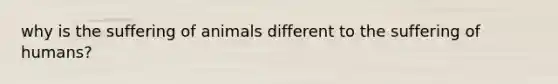 why is the suffering of animals different to the suffering of humans?